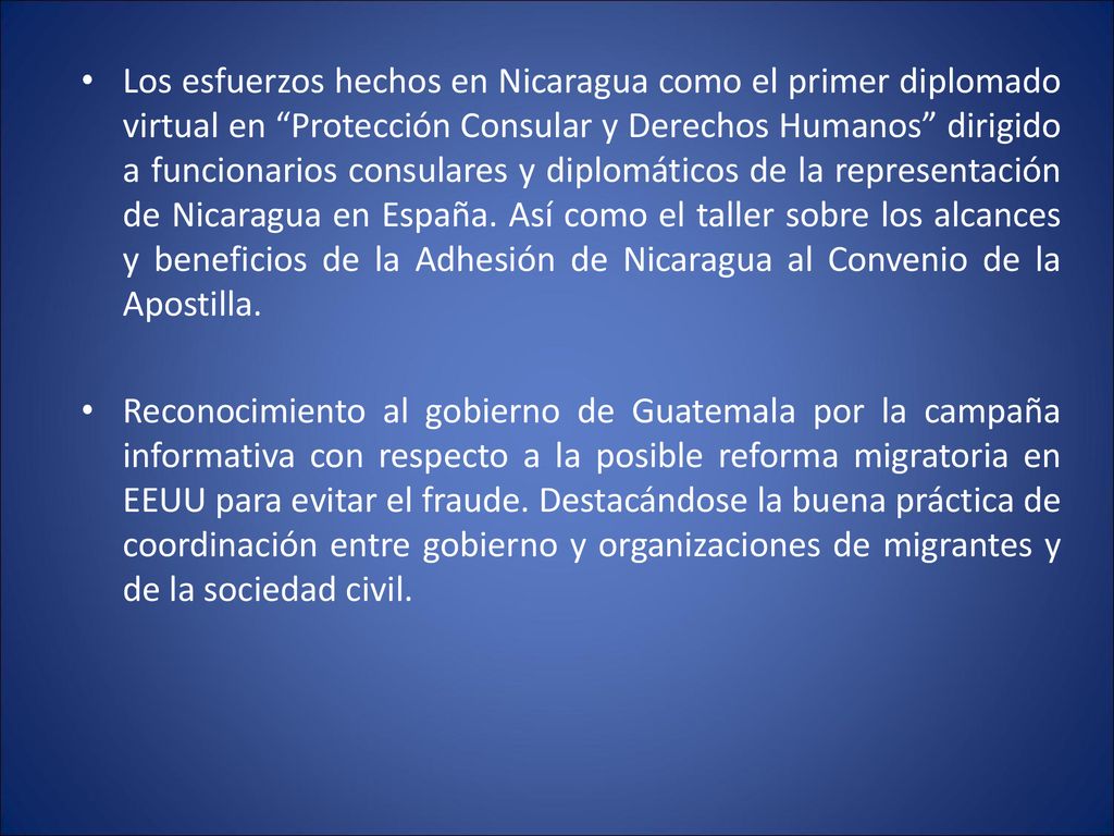 Los esfuerzos hechos en Nicaragua como el primer diplomado virtual en Protección Consular y Derechos Humanos dirigido a funcionarios consulares y diplomáticos de la representación de Nicaragua en España. Así como el taller sobre los alcances y beneficios de la Adhesión de Nicaragua al Convenio de la Apostilla.