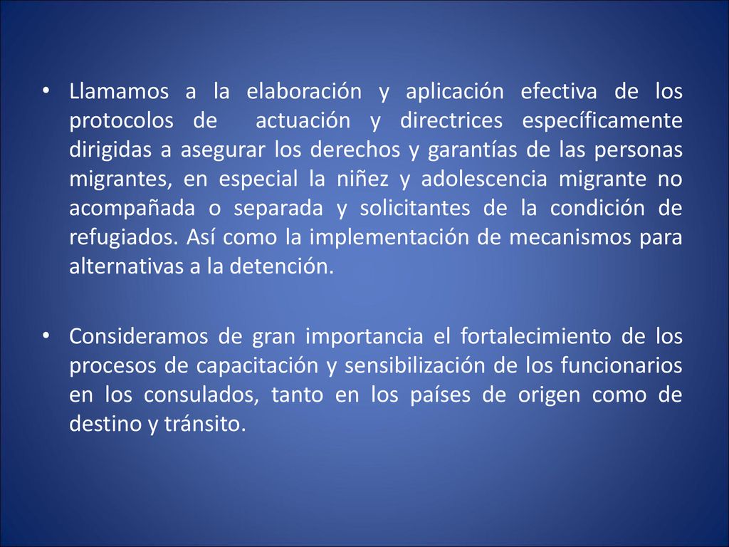 Llamamos a la elaboración y aplicación efectiva de los protocolos de actuación y directrices específicamente dirigidas a asegurar los derechos y garantías de las personas migrantes, en especial la niñez y adolescencia migrante no acompañada o separada y solicitantes de la condición de refugiados. Así como la implementación de mecanismos para alternativas a la detención.