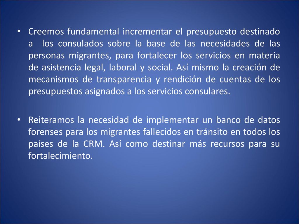 Creemos fundamental incrementar el presupuesto destinado a los consulados sobre la base de las necesidades de las personas migrantes, para fortalecer los servicios en materia de asistencia legal, laboral y social. Así mismo la creación de mecanismos de transparencia y rendición de cuentas de los presupuestos asignados a los servicios consulares.