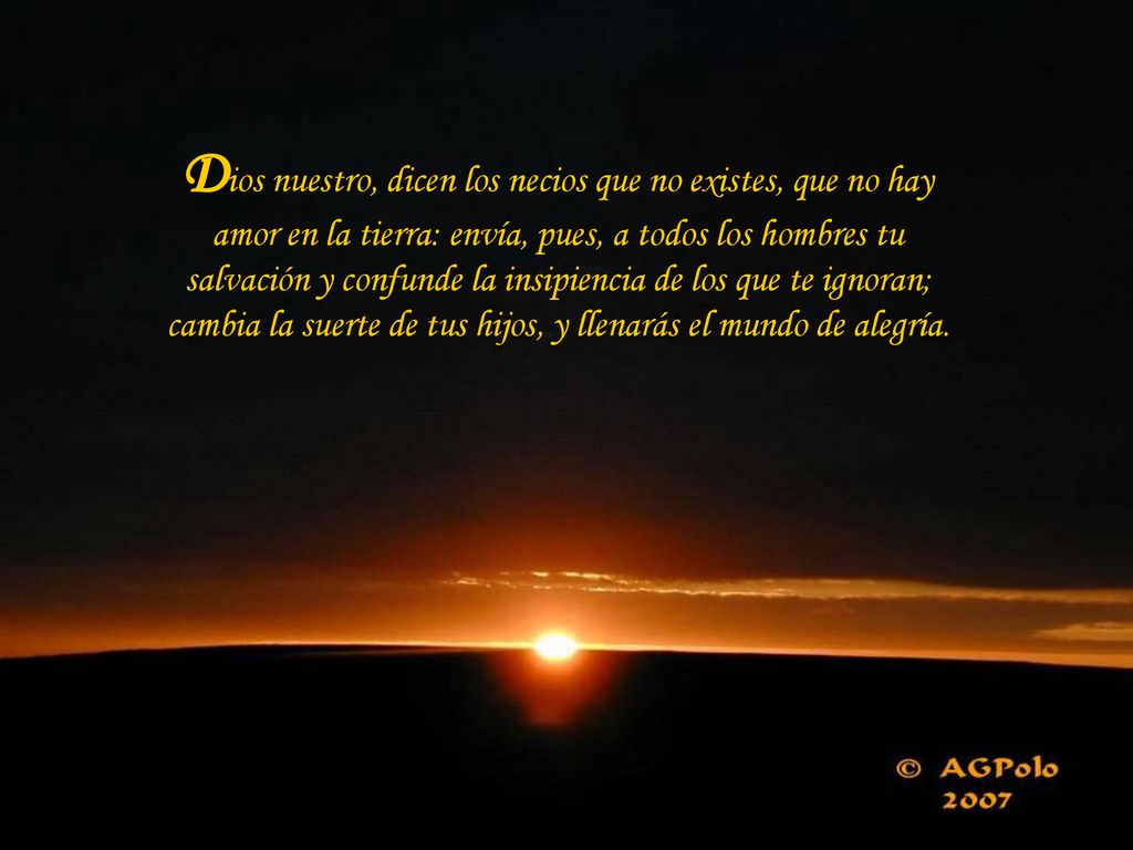Dios nuestro, dicen los necios que no existes, que no hay amor en la tierra: envía, pues, a todos los hombres tu salvación y confunde la insipiencia de los que te ignoran; cambia la suerte de tus hijos, y llenarás el mundo de alegría.