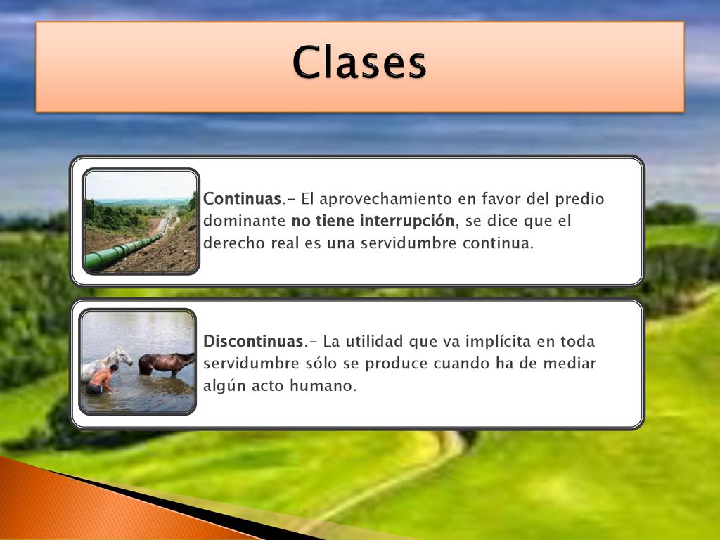 Clases Continuas.- El aprovechamiento en favor del predio dominante no tiene interrupción, se dice que el derecho real es una servidumbre continua.