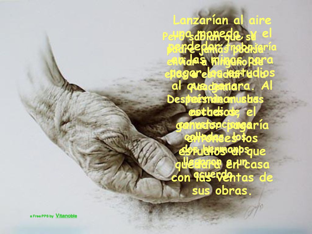 Lanzarían al aire una moneda, y el perdedor trabajaría en las minas para pagar los estudios al que ganara. Al terminar sus estudios, el ganador pagaría entonces los estudios al que quedara en casa con las ventas de sus obras.