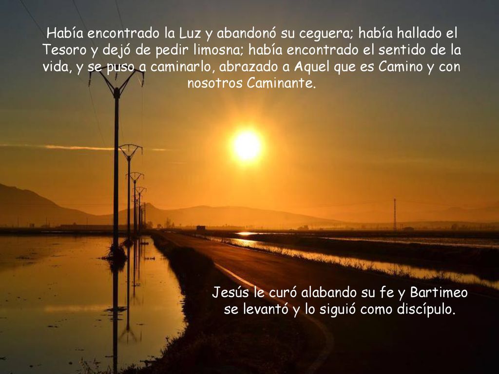 Había encontrado la Luz y abandonó su ceguera; había hallado el Tesoro y dejó de pedir limosna; había encontrado el sentido de la vida, y se puso a caminarlo, abrazado a Aquel que es Camino y con nosotros Caminante.