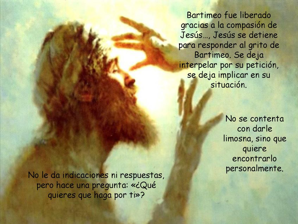 Bartimeo fue liberado gracias a la compasión de Jesús…, Jesús se detiene para responder al grito de Bartimeo. Se deja interpelar por su petición, se deja implicar en su situación.