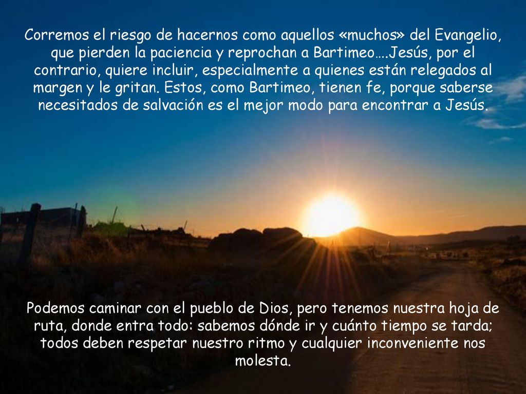 Corremos el riesgo de hacernos como aquellos «muchos» del Evangelio, que pierden la paciencia y reprochan a Bartimeo….Jesús, por el contrario, quiere incluir, especialmente a quienes están relegados al margen y le gritan. Estos, como Bartimeo, tienen fe, porque saberse necesitados de salvación es el mejor modo para encontrar a Jesús.