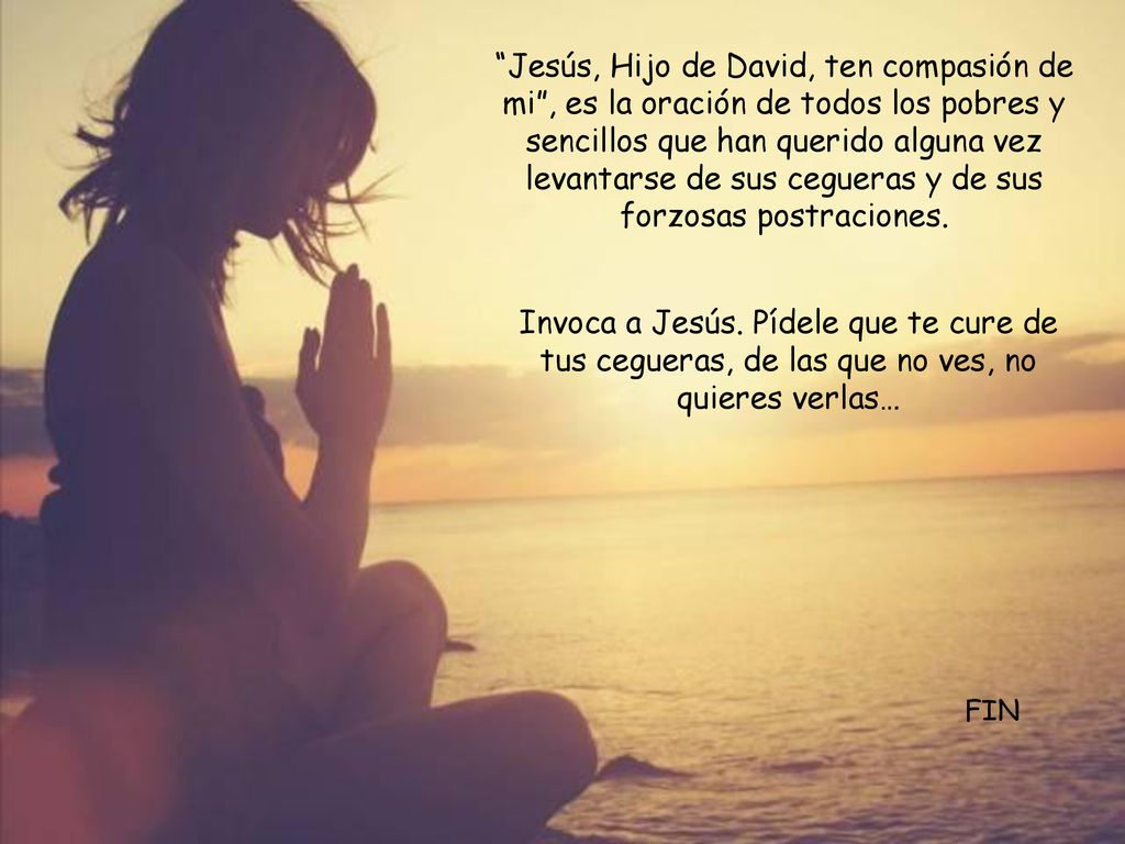 Jesús, Hijo de David, ten compasión de mi , es la oración de todos los pobres y sencillos que han querido alguna vez levantarse de sus cegueras y de sus forzosas postraciones.