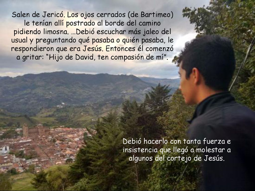 Salen de Jericó. Los ojos cerrados (de Bartimeo) le tenían allí postrado al borde del camino pidiendo limosna. …Debió escuchar más jaleo del usual y preguntando qué pasaba o quién pasaba, le respondieron que era Jesús. Entonces él comenzó a gritar: Hijo de David, ten compasión de mí .