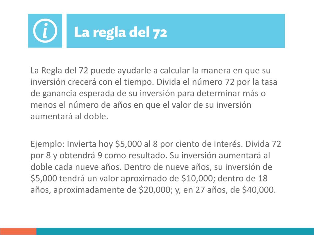 La Regla del 72 puede ayudarle a calcular la manera en que su inversión crecerá con el tiempo. Divida el número 72 por la tasa de ganancia esperada de su inversión para determinar más o menos el número de años en que el valor de su inversión aumentará al doble.
