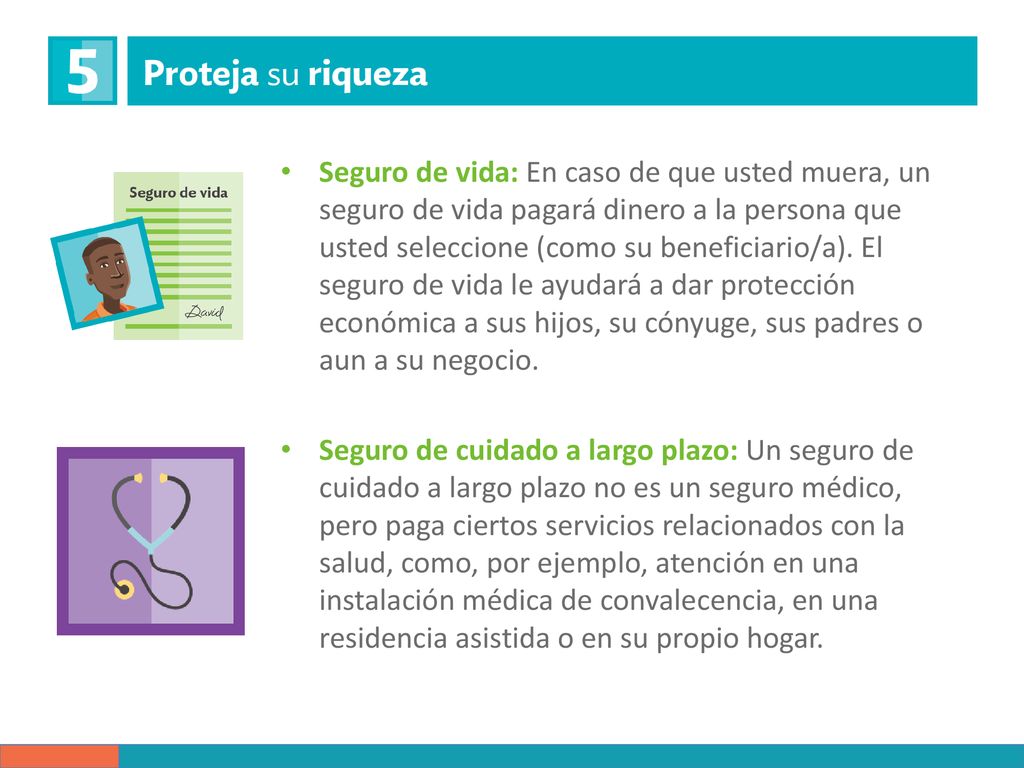 Seguro de vida: En caso de que usted muera, un seguro de vida pagará dinero a la persona que usted seleccione (como su beneficiario/a). El seguro de vida le ayudará a dar protección económica a sus hijos, su cónyuge, sus padres o aun a su negocio.
