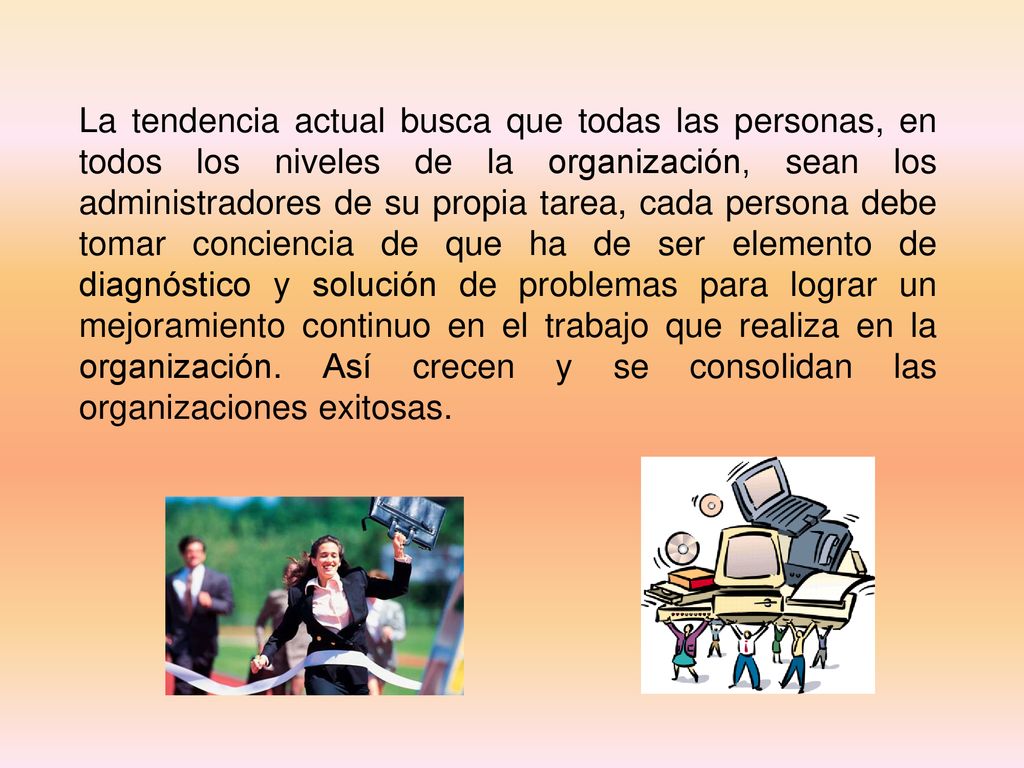 La tendencia actual busca que todas las personas, en todos los niveles de la organización, sean los administradores de su propia tarea, cada persona debe tomar conciencia de que ha de ser elemento de diagnóstico y solución de problemas para lograr un mejoramiento continuo en el trabajo que realiza en la organización.