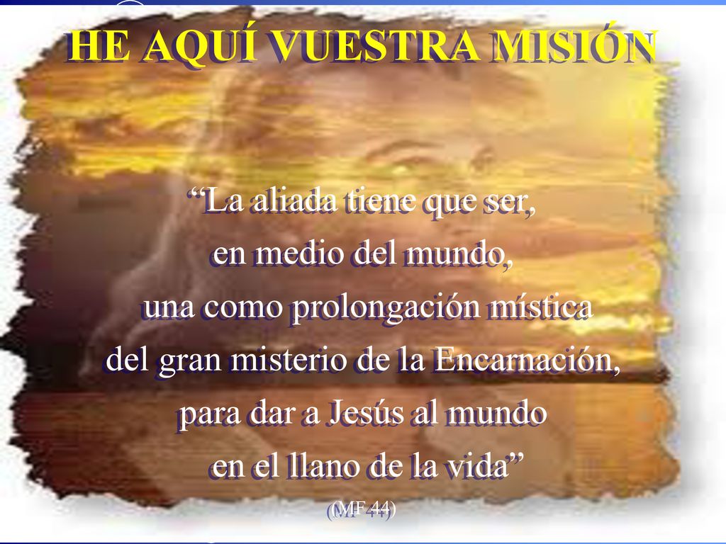HE AQUÍ VUESTRA MISIÓN La aliada tiene que ser, en medio del mundo, una como prolongación mística del gran misterio de la Encarnación, para dar a Jesús al mundo en el llano de la vida (MF 44)