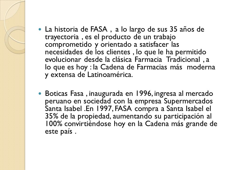 La historia de FASA , a lo largo de sus 35 años de trayectoria , es el producto de un trabajo comprometido y orientado a satisfacer las necesidades de los clientes , lo que le ha permitido evolucionar desde la clásica Farmacia Tradicional , a lo que es hoy : la Cadena de Farmacias más moderna y extensa de Latinoamérica.