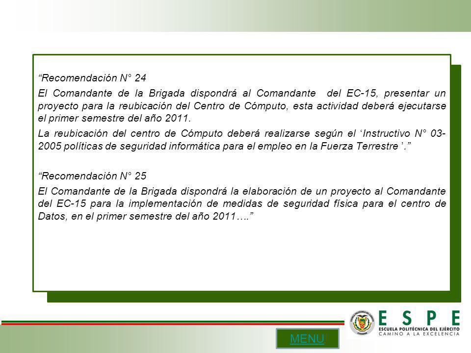 Recomendación N° 24 El Comandante de la Brigada dispondrá al Comandante del EC-15, presentar un proyecto para la reubicación del Centro de Cómputo, esta actividad deberá ejecutarse el primer semestre del año La reubicación del centro de Cómputo deberá realizarse según el ‘Instructivo N° políticas de seguridad informática para el empleo en la Fuerza Terrestre ’. Recomendación N° 25 El Comandante de la Brigada dispondrá la elaboración de un proyecto al Comandante del EC-15 para la implementación de medidas de seguridad física para el centro de Datos, en el primer semestre del año 2011….