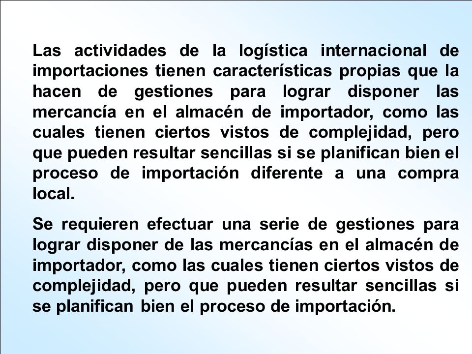 Las actividades de la logística internacional de importaciones tienen características propias que la hacen de gestiones para lograr disponer las mercancía en el almacén de importador, como las cuales tienen ciertos vistos de complejidad, pero que pueden resultar sencillas si se planifican bien el proceso de importación diferente a una compra local.