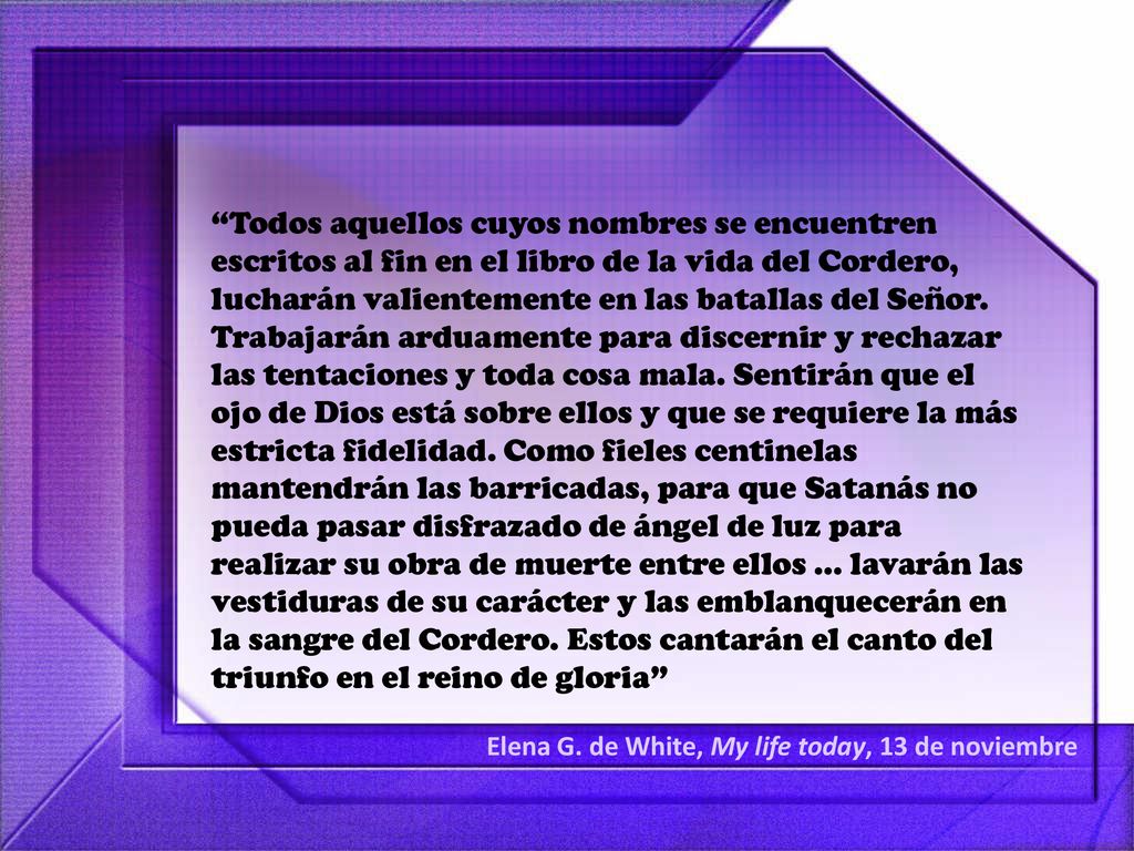 Todos aquellos cuyos nombres se encuentren escritos al fin en el libro de la vida del Cordero, lucharán valientemente en las batallas del Señor. Trabajarán arduamente para discernir y rechazar las tentaciones y toda cosa mala. Sentirán que el ojo de Dios está sobre ellos y que se requiere la más estricta fidelidad. Como fieles centinelas mantendrán las barricadas, para que Satanás no pueda pasar disfrazado de ángel de luz para realizar su obra de muerte entre ellos ... lavarán las vestiduras de su carácter y las emblanquecerán en la sangre del Cordero. Estos cantarán el canto del triunfo en el reino de gloria