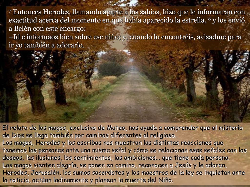 7 Entonces Herodes, llamando aparte a los sabios, hizo que le informaran con exactitud acerca del momento en que había aparecido la estrella, 8 y los envió a Belén con este encargo: –Id e informaos bien sobre ese niño; y, cuando lo encontréis, avisadme para ir yo también a adorarlo.