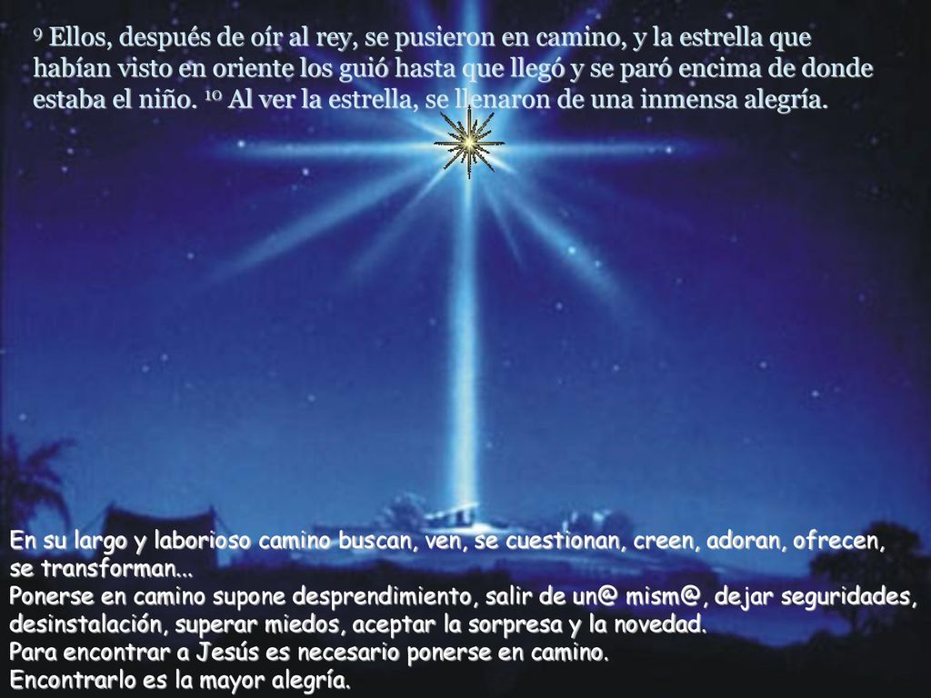 9 Ellos, después de oír al rey, se pusieron en camino, y la estrella que habían visto en oriente los guió hasta que llegó y se paró encima de donde estaba el niño. 10 Al ver la estrella, se llenaron de una inmensa alegría.
