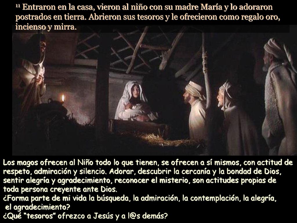 11 Entraron en la casa, vieron al niño con su madre María y lo adoraron postrados en tierra. Abrieron sus tesoros y le ofrecieron como regalo oro, incienso y mirra.