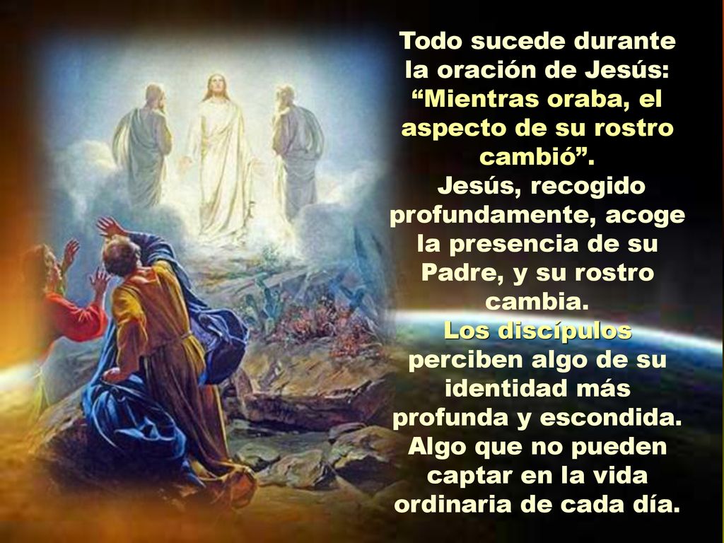 Todo sucede durante la oración de Jesús: Mientras oraba, el aspecto de su rostro cambió .