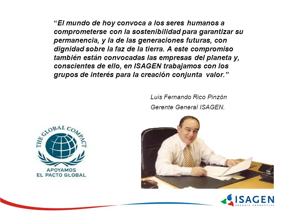 El mundo de hoy convoca a los seres humanos a comprometerse con la sostenibilidad para garantizar su permanencia, y la de las generaciones futuras, con dignidad sobre la faz de la tierra. A este compromiso también están convocadas las empresas del planeta y, conscientes de ello, en ISAGEN trabajamos con los grupos de interés para la creación conjunta valor.