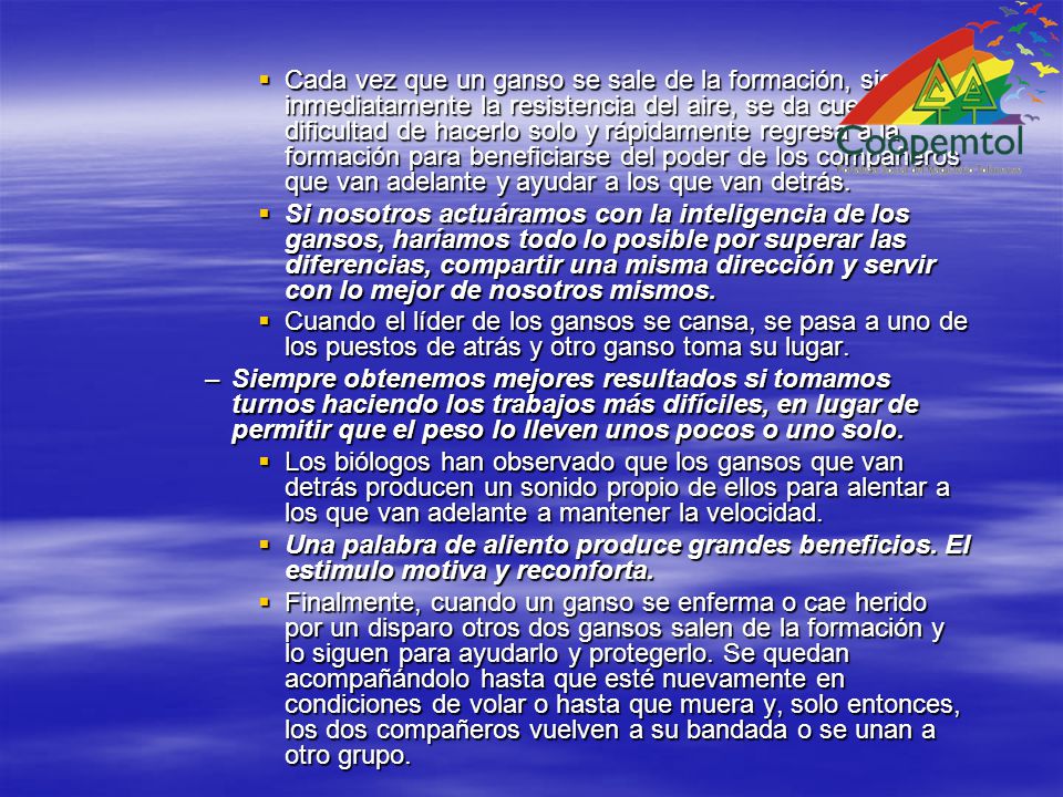 Cada vez que un ganso se sale de la formación, siente inmediatamente la resistencia del aire, se da cuenta de la dificultad de hacerlo solo y rápidamente regresa a la formación para beneficiarse del poder de los compañeros que van adelante y ayudar a los que van detrás.