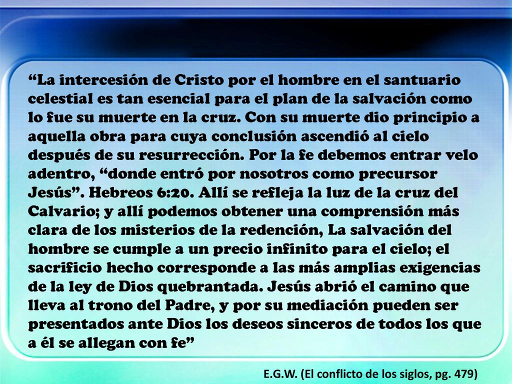La intercesión de Cristo por el hombre en el santuario celestial es tan esencial para el plan de la salvación como lo fue su muerte en la cruz. Con su muerte dio principio a aquella obra para cuya conclusión ascendió al cielo después de su resurrección. Por la fe debemos entrar velo adentro, donde entró por nosotros como precursor Jesús . Hebreos 6:20. Allí se refleja la luz de la cruz del Calvario; y allí podemos obtener una comprensión más clara de los misterios de la redención, La salvación del hombre se cumple a un precio infinito para el cielo; el sacrificio hecho corresponde a las más amplias exigencias de la ley de Dios quebrantada. Jesús abrió el camino que lleva al trono del Padre, y por su mediación pueden ser presentados ante Dios los deseos sinceros de todos los que a él se allegan con fe