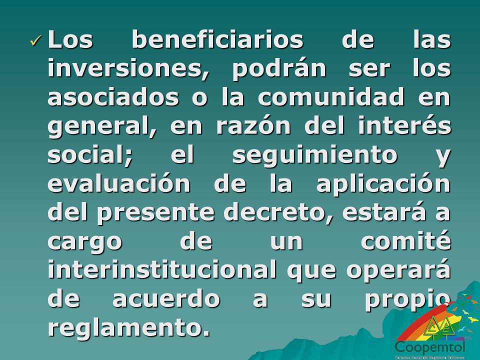 Los beneficiarios de las inversiones, podrán ser los asociados o la comunidad en general, en razón del interés social; el seguimiento y evaluación de la aplicación del presente decreto, estará a cargo de un comité interinstitucional que operará de acuerdo a su propio reglamento.