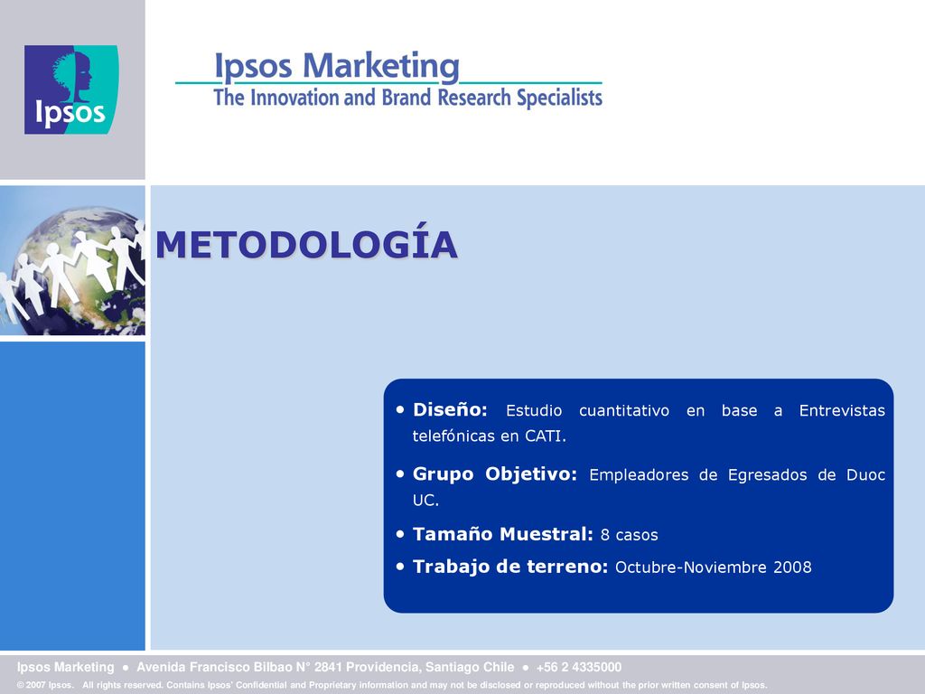 METODOLOGÍA Diseño: Estudio cuantitativo en base a Entrevistas telefónicas en CATI. Grupo Objetivo: Empleadores de Egresados de Duoc UC.