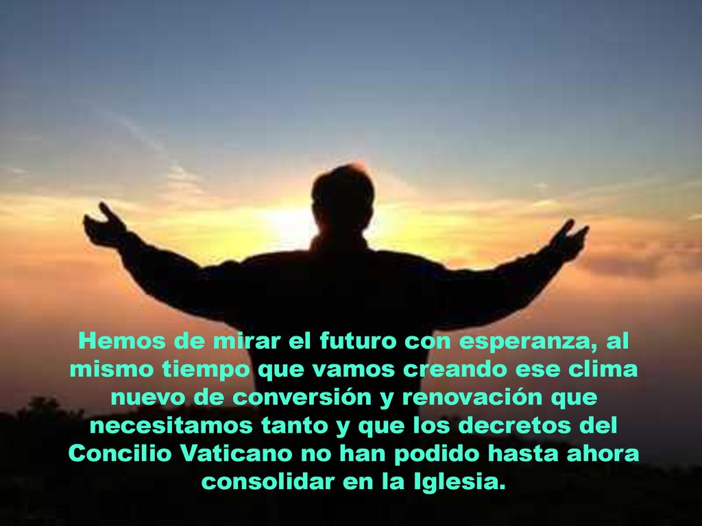 Hemos de mirar el futuro con esperanza, al mismo tiempo que vamos creando ese clima nuevo de conversión y renovación que necesitamos tanto y que los decretos del Concilio Vaticano no han podido hasta ahora consolidar en la Iglesia.