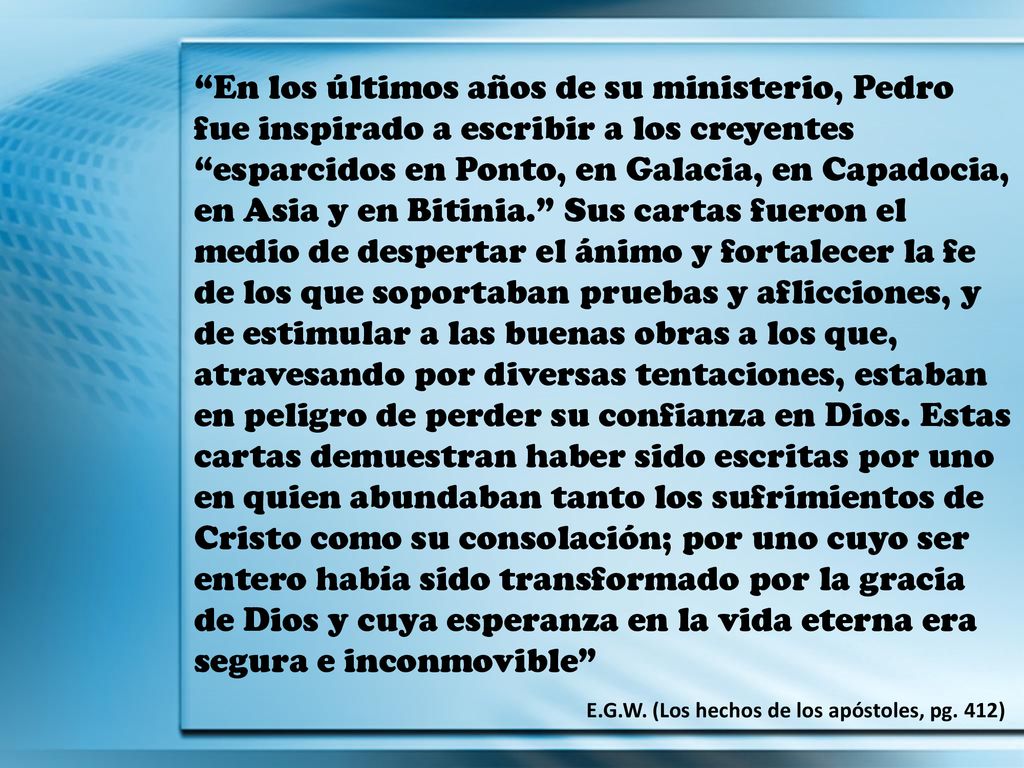 En los últimos años de su ministerio, Pedro fue inspirado a escribir a los creyentes esparcidos en Ponto, en Galacia, en Capadocia, en Asia y en Bitinia. Sus cartas fueron el medio de despertar el ánimo y fortalecer la fe de los que soportaban pruebas y aflicciones, y de estimular a las buenas obras a los que, atravesando por diversas tentaciones, estaban en peligro de perder su confianza en Dios. Estas cartas demuestran haber sido escritas por uno en quien abundaban tanto los sufrimientos de Cristo como su consolación; por uno cuyo ser entero había sido transformado por la gracia de Dios y cuya esperanza en la vida eterna era segura e inconmovible