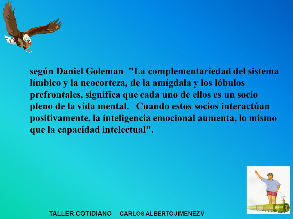 según Daniel Goleman La complementariedad del sistema límbico y la neocorteza, de la amígdala y los lóbulos prefrontales, significa que cada uno de ellos es un socio pleno de la vida mental. Cuando estos socios interactúan positivamente, la inteligencia emocional aumenta, lo mismo que la capacidad intelectual .