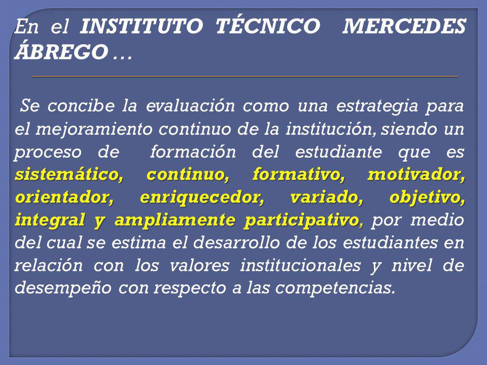 En el INSTITUTO TÉCNICO MERCEDES ÁBREGO … Se concibe la evaluación como una estrategia para el mejoramiento continuo de la institución, siendo un proceso de formación del estudiante que es sistemático, continuo, formativo, motivador, orientador, enriquecedor, variado, objetivo, integral y ampliamente participativo, por medio del cual se estima el desarrollo de los estudiantes en relación con los valores institucionales y nivel de desempeño con respecto a las competencias.