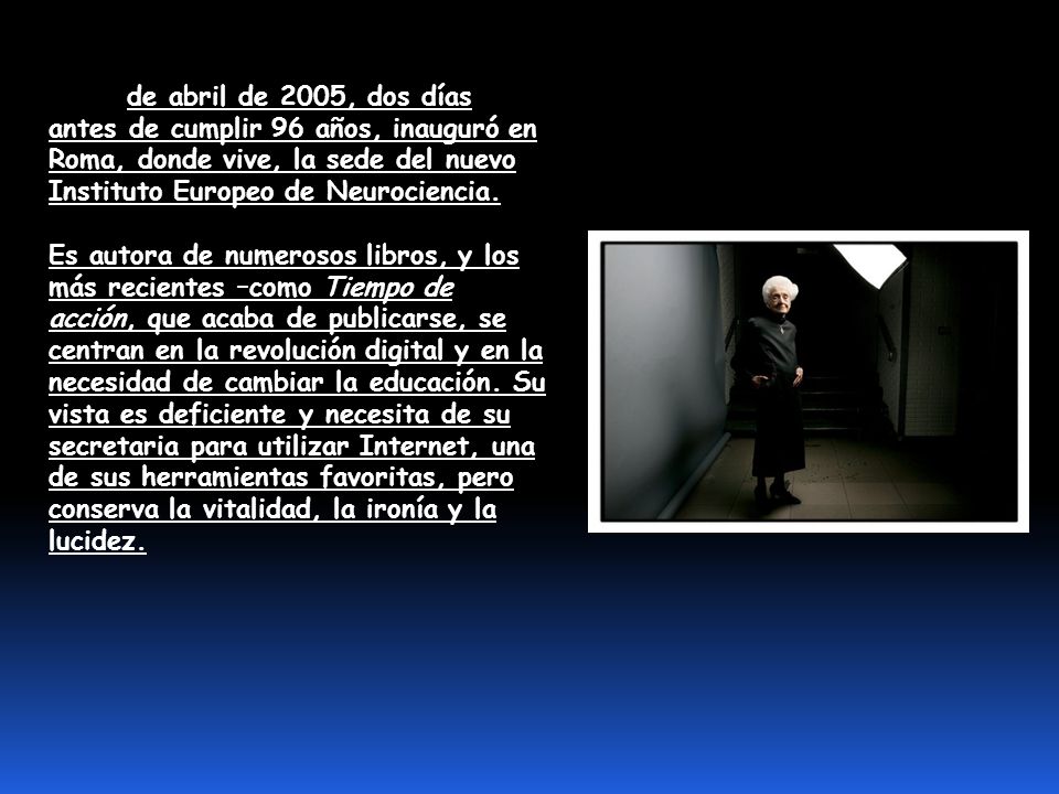El 20 de abril de 2005, dos días antes de cumplir 96 años, inauguró en Roma, donde vive, la sede del nuevo Instituto Europeo de Neurociencia.