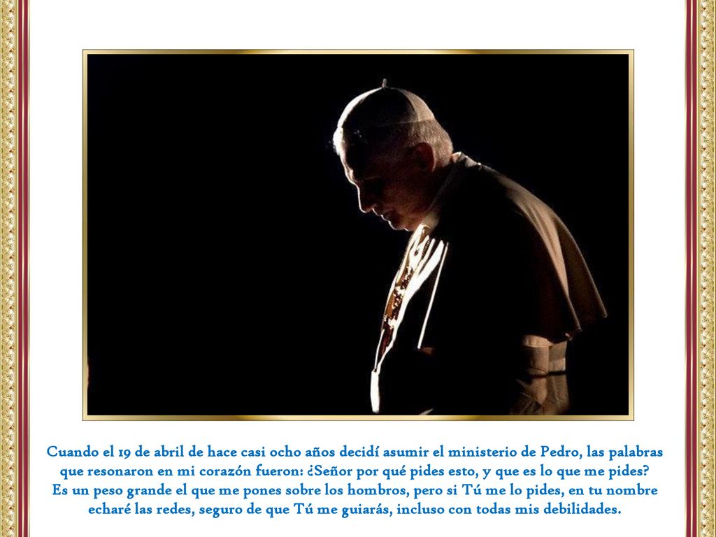 Cuando el 19 de abril de hace casi ocho años decidí asumir el ministerio de Pedro, las palabras que resonaron en mi corazón fueron: ¿Señor por qué pides esto, y que es lo que me pides