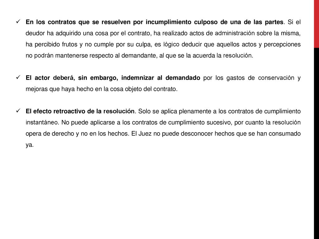 En los contratos que se resuelven por incumplimiento culposo de una de las partes. Si el deudor ha adquirido una cosa por el contrato, ha realizado actos de administración sobre la misma, ha percibido frutos y no cumple por su culpa, es lógico deducir que aquellos actos y percepciones no podrán mantenerse respecto al demandante, al que se la acuerda la resolución.