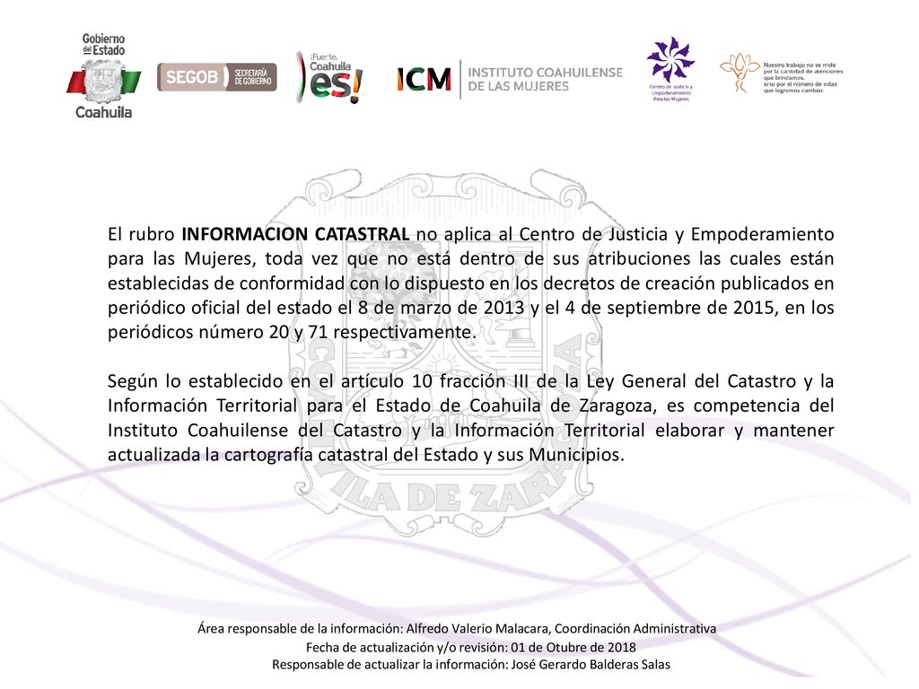 El rubro INFORMACION CATASTRAL no aplica al Centro de Justicia y Empoderamiento para las Mujeres, toda vez que no está dentro de sus atribuciones las cuales están establecidas de conformidad con lo dispuesto en los decretos de creación publicados en periódico oficial del estado el 8 de marzo de 2013 y el 4 de septiembre de 2015, en los periódicos número 20 y 71 respectivamente.