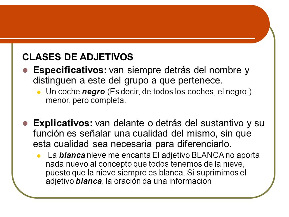 CLASES DE ADJETIVOS Especificativos: van siempre detrás del nombre y distinguen a este del grupo a que pertenece.