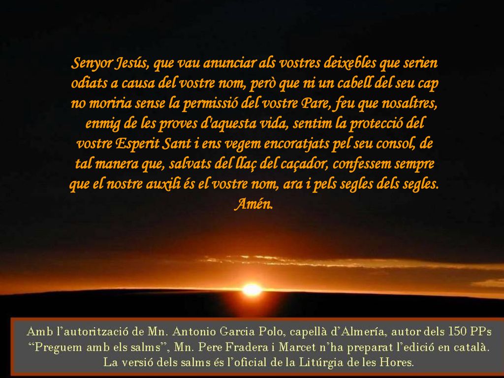 Senyor Jesús, que vau anunciar als vostres deixebles que serien odiats a causa del vostre nom, però que ni un cabell del seu cap no moriria sense la permissió del vostre Pare, feu que nosaltres, enmig de les proves d aquesta vida, sentim la protecció del vostre Esperit Sant i ens vegem encoratjats pel seu consol, de tal manera que, salvats del llaç del caçador, confessem sempre que el nostre auxili és el vostre nom, ara i pels segles dels segles.