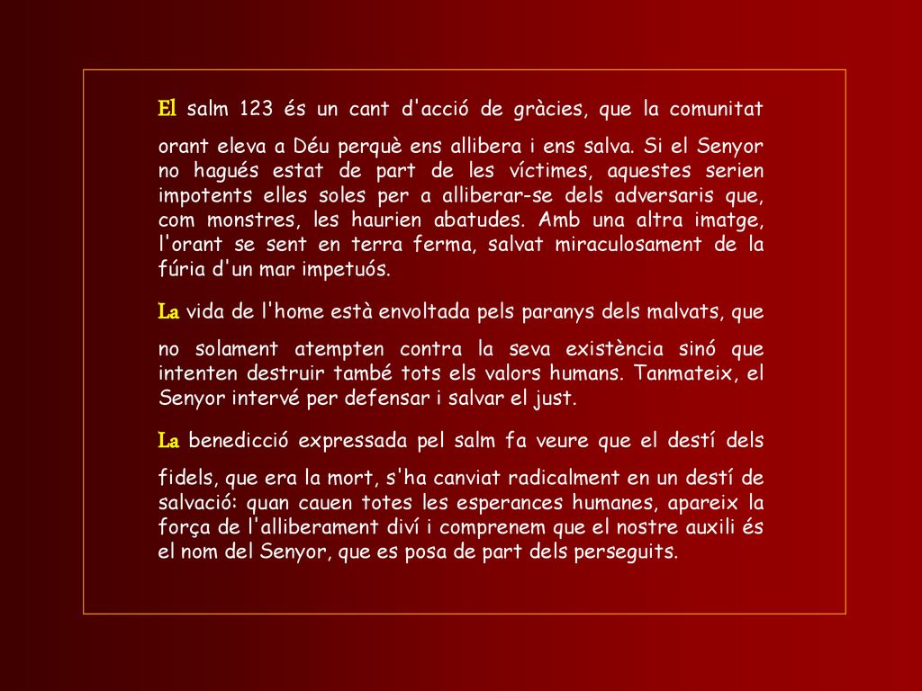 El salm 123 és un cant d acció de gràcies, que la comunitat orant eleva a Déu perquè ens allibera i ens salva. Si el Senyor no hagués estat de part de les víctimes, aquestes serien impotents elles soles per a alliberar-se dels adversaris que, com monstres, les haurien abatudes. Amb una altra imatge, l orant se sent en terra ferma, salvat miraculosament de la fúria d un mar impetuós.