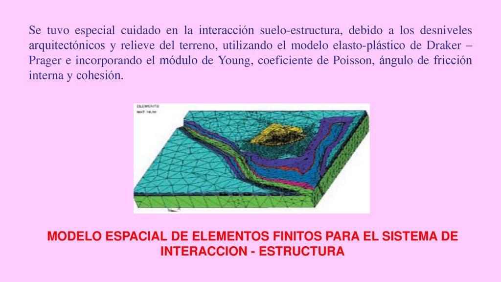 Se tuvo especial cuidado en la interacción suelo-estructura, debido a los desniveles arquitectónicos y relieve del terreno, utilizando el modelo elasto-plástico de Draker – Prager e incorporando el módulo de Young, coeficiente de Poisson, ángulo de fricción interna y cohesión.