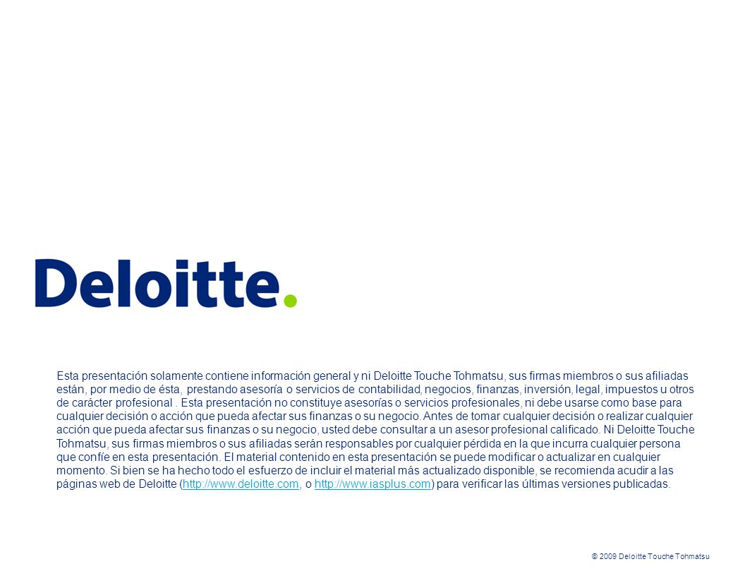 Esta presentación solamente contiene información general y ni Deloitte Touche Tohmatsu, sus firmas miembros o sus afiliadas están, por medio de ésta, prestando asesoría o servicios de contabilidad, negocios, finanzas, inversión, legal, impuestos u otros de carácter profesional . Esta presentación no constituye asesorías o servicios profesionales, ni debe usarse como base para cualquier decisión o acción que pueda afectar sus finanzas o su negocio. Antes de tomar cualquier decisión o realizar cualquier acción que pueda afectar sus finanzas o su negocio, usted debe consultar a un asesor profesional calificado. Ni Deloitte Touche Tohmatsu, sus firmas miembros o sus afiliadas serán responsables por cualquier pérdida en la que incurra cualquier persona que confíe en esta presentación. El material contenido en esta presentación se puede modificar o actualizar en cualquier momento. Si bien se ha hecho todo el esfuerzo de incluir el material más actualizado disponible, se recomienda acudir a las páginas web de Deloitte (  o   para verificar las últimas versiones publicadas.