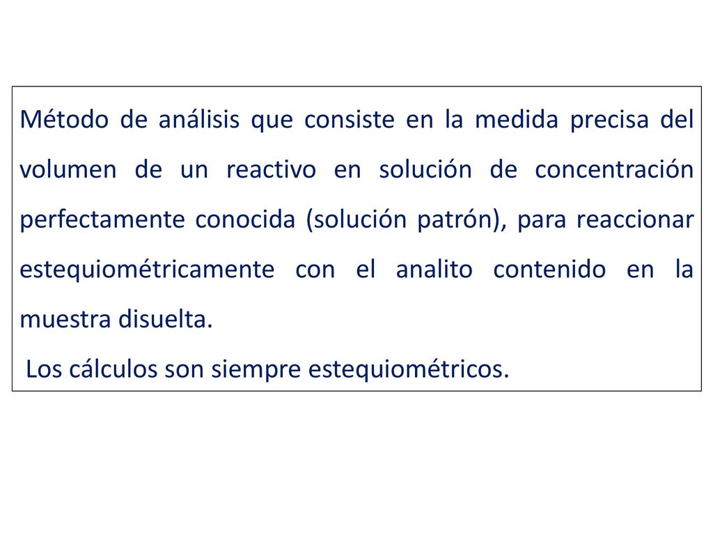 Método de análisis que consiste en la medida precisa del volumen de un reactivo en solución de concentración perfectamente conocida (solución patrón), para reaccionar estequiométricamente con el analito contenido en la muestra disuelta.