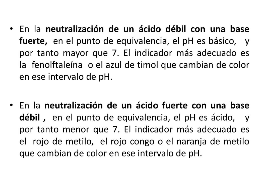 En la neutralización de un ácido débil con una base fuerte, en el punto de equivalencia, el pH es básico, y por tanto mayor que 7. El indicador más adecuado es la fenolftaleína o el azul de timol que cambian de color en ese intervalo de pH.