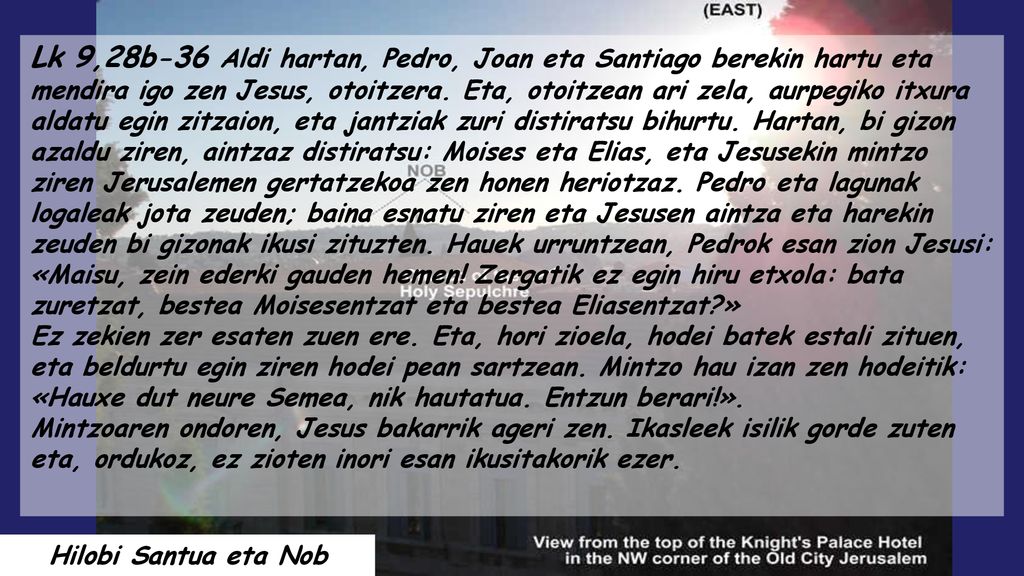 Lk 9,28b-36 Aldi hartan, Pedro, Joan eta Santiago berekin hartu eta mendira igo zen Jesus, otoitzera. Eta, otoitzean ari zela, aurpegiko itxura aldatu egin zitzaion, eta jantziak zuri distiratsu bihurtu. Hartan, bi gizon azaldu ziren, aintzaz distiratsu: Moises eta Elias, eta Jesusekin mintzo ziren Jerusalemen gertatzekoa zen honen heriotzaz. Pedro eta lagunak logaleak jota zeuden; baina esnatu ziren eta Jesusen aintza eta harekin zeuden bi gizonak ikusi zituzten. Hauek urruntzean, Pedrok esan zion Jesusi: «Maisu, zein ederki gauden hemen! Zergatik ez egin hiru etxola: bata zuretzat, bestea Moisesentzat eta bestea Eliasentzat »