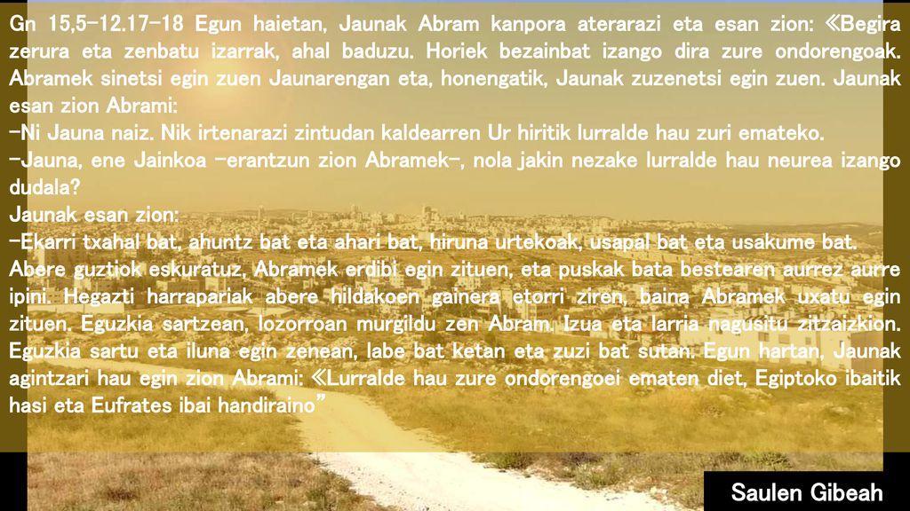 Gn 15, Egun haietan, Jaunak Abram kanpora aterarazi eta esan zion: «Begira zerura eta zenbatu izarrak, ahal baduzu. Horiek bezainbat izango dira zure ondorengoak. Abramek sinetsi egin zuen Jaunarengan eta, honengatik, Jaunak zuzenetsi egin zuen. Jaunak esan zion Abrami:
