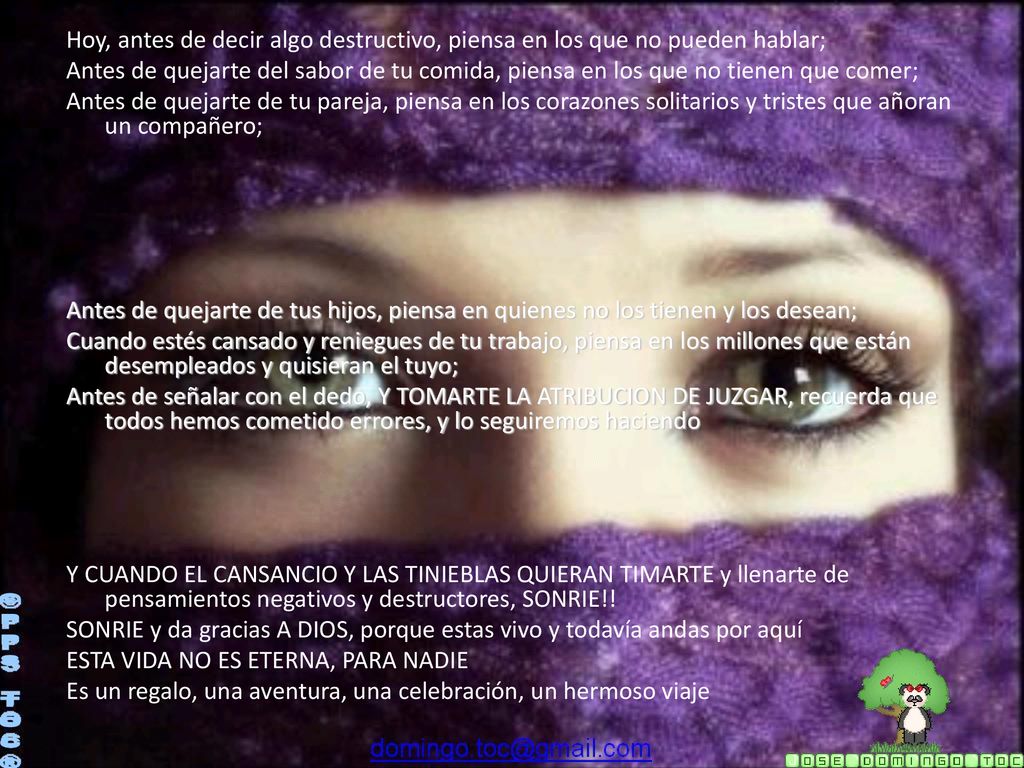 Hoy, antes de decir algo destructivo, piensa en los que no pueden hablar; Antes de quejarte del sabor de tu comida, piensa en los que no tienen que comer; Antes de quejarte de tu pareja, piensa en los corazones solitarios y tristes que añoran un compañero; Antes de quejarte de tus hijos, piensa en quienes no los tienen y los desean; Cuando estés cansado y reniegues de tu trabajo, piensa en los millones que están desempleados y quisieran el tuyo; Antes de señalar con el dedo, Y TOMARTE LA ATRIBUCION DE JUZGAR, recuerda que todos hemos cometido errores, y lo seguiremos haciendo Y CUANDO EL CANSANCIO Y LAS TINIEBLAS QUIERAN TIMARTE y llenarte de pensamientos negativos y destructores, SONRIE!! SONRIE y da gracias A DIOS, porque estas vivo y todavía andas por aquí ESTA VIDA NO ES ETERNA, PARA NADIE Es un regalo, una aventura, una celebración, un hermoso viaje
