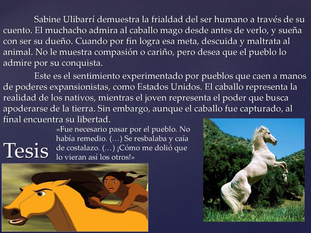 Sabine Ulibarrí demuestra la frialdad del ser humano a través de su cuento. El muchacho admira al caballo mago desde antes de verlo, y sueña con ser su dueño. Cuando por fin logra esa meta, descuida y maltrata al animal. No le muestra compasión o cariño, pero desea que el pueblo lo admire por su conquista. Este es el sentimiento experimentado por pueblos que caen a manos de poderes expansionistas, como Estados Unidos. El caballo representa la realidad de los nativos, mientras el joven representa el poder que busca apoderarse de la tierra. Sin embargo, aunque el caballo fue capturado, al final encuentra su libertad.