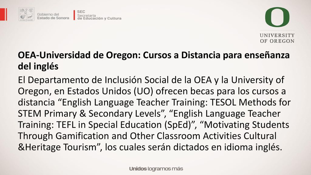 OEA-Universidad de Oregon: Cursos a Distancia para enseñanza del inglés El Departamento de Inclusión Social de la OEA y la University of Oregon, en Estados Unidos (UO) ofrecen becas para los cursos a distancia English Language Teacher Training: TESOL Methods for STEM Primary & Secondary Levels , English Language Teacher Training: TEFL in Special Education (SpEd) , Motivating Students Through Gamification and Other Classroom Activities Cultural &Heritage Tourism , los cuales serán dictados en idioma inglés.