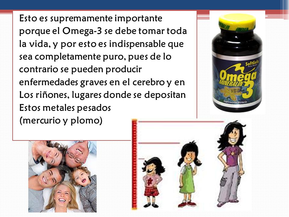 Esto es supremamente importante porque el Omega-3 se debe tomar toda la vida, y por esto es indispensable que sea completamente puro, pues de lo contrario se pueden producir enfermedades graves en el cerebro y en Los riñones, lugares donde se depositan Estos metales pesados (mercurio y plomo)