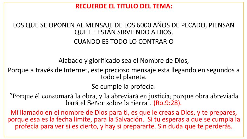 RECUERDE EL TITULO DEL TEMA: LOS QUE SE OPONEN AL MENSAJE DE LOS 6000 AÑOS DE PECADO, PIENSAN QUE LE ESTÁN SIRVIENDO A DIOS, CUANDO ES TODO LO CONTRARIO Alabado y glorificado sea el Nombre de Dios, Porque a través de Internet, este precioso mensaje esta llegando en segundos a todo el planeta.